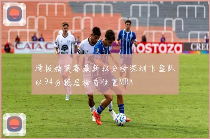 滑板精英赛最新积分榜深圳飞盘队以94分稳居榜首位置MBA