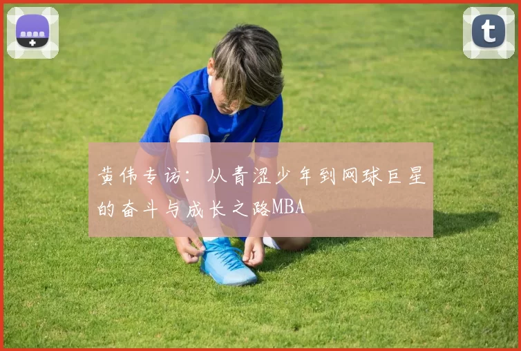 黄伟专访：从青涩少年到网球巨星的奋斗与成长之路MBA