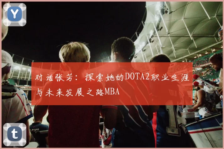 对话张芳：探索她的DOTA2职业生涯与未来发展之路MBA