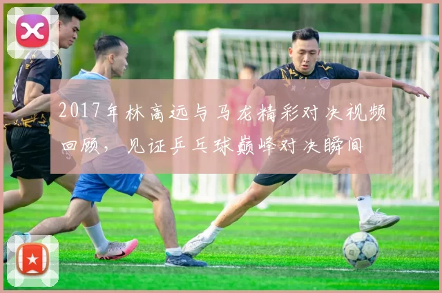 2017年林高远与马龙精彩对决视频回顾，见证乒乓球巅峰对决瞬间