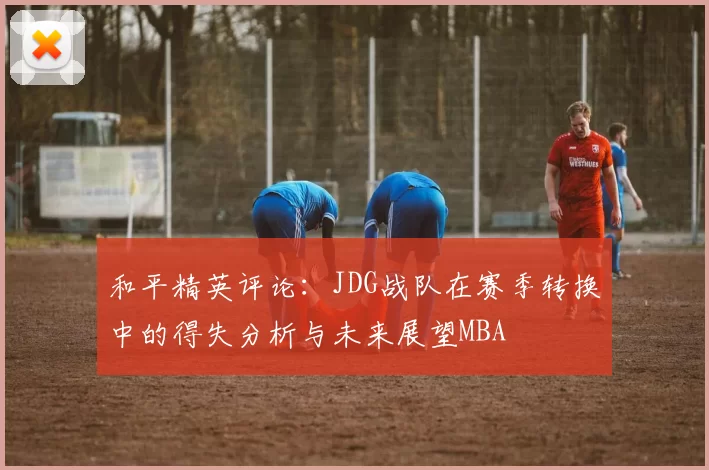 和平精英评论：JDG战队在赛季转换中的得失分析与未来展望MBA