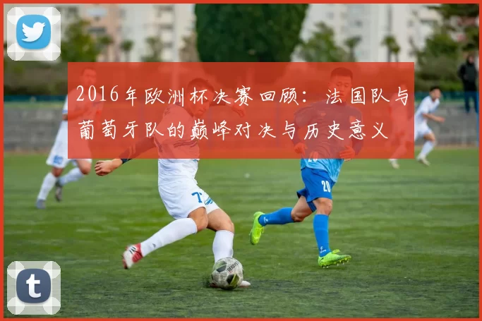 2016年欧洲杯决赛回顾：法国队与葡萄牙队的巅峰对决与历史意义