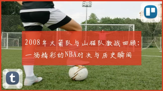 2008年火箭队与山猫队激战回顾：一场精彩的NBA对决与历史瞬间
