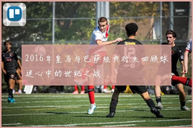 2016年皇马与巴萨经典对决回顾球迷心中的世纪之战