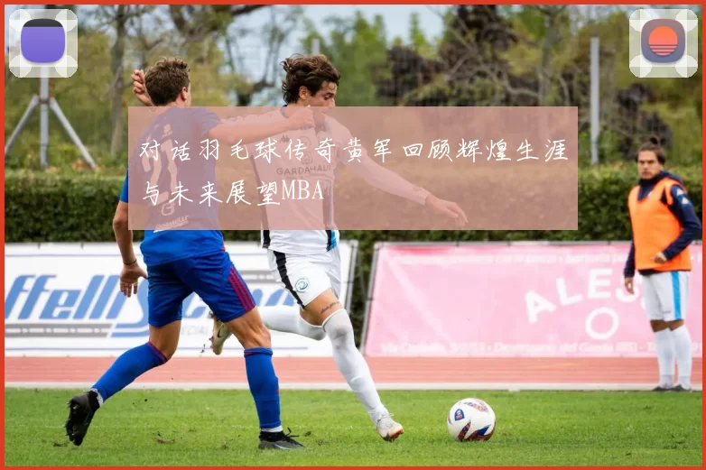 对话羽毛球传奇黄军回顾辉煌生涯与未来展望MBA